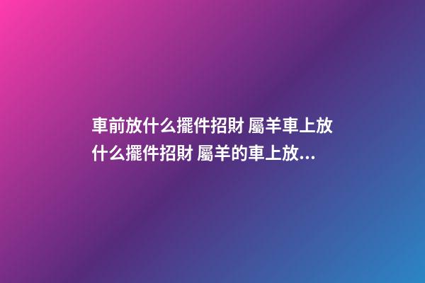 車前放什么擺件招財 屬羊車上放什么擺件招財 屬羊的車上放什么擺件？可選本命佛像
